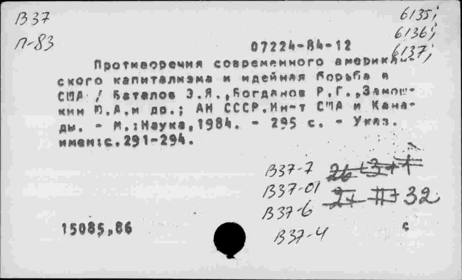 ﻿КЗ?
Л'8$
б/зт‘>

0722А-8А-12
Противоречия современного вмерик с кого квпитолмвм* и мдеЛняя борьб» в СЯД / Кдтолов Э.Я..Яогдямов Р.Г.»Злмог-кии Л.А.и ДО.; АН СССР.Ин-т С'1А и Камеди. - И.:Н«уко,198^. - 295 с. - Угля, имеяIс.2Э1-294.	' .
ъз^2
15085,88